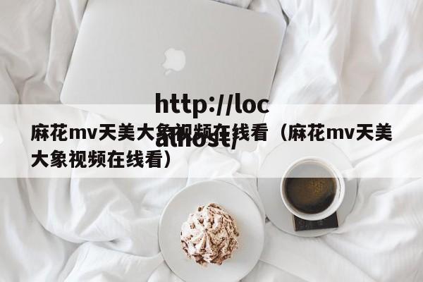 麻花mv天美大象视频在线看(麻花mv天美大象视频在线看)